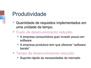 Produtividade
   Quantidade de requisitos implementados em
    uma unidade de tempo.
   Custo de desenvolvimento reduzido
       A empresa consumidora quer investir pouco em
        software
       A empresa produtora tem que oferecer “software
        barato”
   Tempo de desenvolvimento reduzido
       Suporte rápido às necessidades do mercado
 