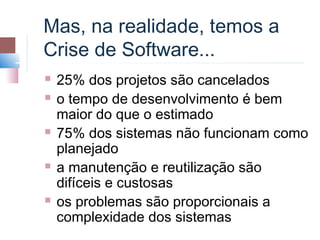 Mas, na realidade, temos a
Crise de Software...
   25% dos projetos são cancelados
   o tempo de desenvolvimento é bem
    maior do que o estimado
   75% dos sistemas não funcionam como
    planejado
   a manutenção e reutilização são
    difíceis e custosas
   os problemas são proporcionais a
    complexidade dos sistemas
 