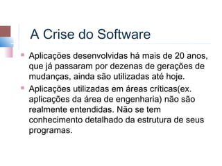 A Crise do Software
   Aplicações desenvolvidas há mais de 20 anos,
    que já passaram por dezenas de gerações de
    mudanças, ainda são utilizadas até hoje.
   Aplicações utilizadas em áreas críticas(ex.
    aplicações da área de engenharia) não são
    realmente entendidas. Não se tem
    conhecimento detalhado da estrutura de seus
    programas.
 