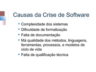Causas da Crise de Software
    Complexidade dos sistemas
    Dificuldade de formalização
    Falta de documentação
    Má qualidade dos métodos, linguagens,
     ferramentas, processos, e modelos de
     ciclo de vida
    Falta de qualificação técnica
 