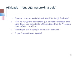 Atividade 1 (entregar na próxima aula)


   1.   Quando começou a crise de software? A crise já finalizou?
   2. Liste as categorias de software que existem e descreva cada
      uma delas. Use como fonte bibliográfica o livro de Pressman
      para elaborar esta lista.
   3. Identifique, cite e explique os mitos do software.
   4. O que é um software legado ?




                                                                    15
 
