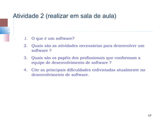 Atividade 2 (realizar em sala de aula)


   1.   O que é um software?
   2. Quais são as atividades necessárias para desenvolver um
      software ?
   3. Quais são os papéis dos profissionais que conformam a
      equipe de desenvolvimento de software ?
   4. Cite as principais dificuldades enfrentadas atualmente no
      desenvolvimento de software.




                                                                  17
 