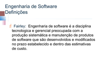 Engenharia de Software
Definições

  Fairley: Engenharia de software é a disciplina
   tecnologica e gerencial preocupada com a
   produção sistemática e manutenção de produtos
   de software que são desenvolvidos e modificados
   no prazo estabelecido e dentro das estimativas
   de custo.
 