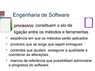 Engenharia de Software
       processos: constituem o elo de
       processos
       ligação entre os métodos e ferramentas
    seqüência em que os métodos serão aplicados
    produtos que se exige que sejam entregues
    controles que ajudam assegurar a qualidade e
    coordenar as alterações
    marcos de referência que possibilitam administrar
    o progresso do software.
 
