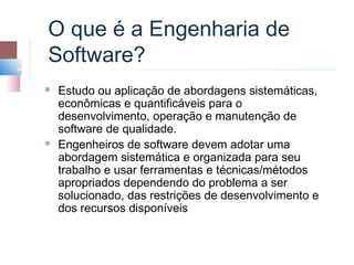 O que é a Engenharia de
Software?
   Estudo ou aplicação de abordagens sistemáticas,
    econômicas e quantificáveis para o
    desenvolvimento, operação e manutenção de
    software de qualidade.
   Engenheiros de software devem adotar uma
    abordagem sistemática e organizada para seu
    trabalho e usar ferramentas e técnicas/métodos
    apropriados dependendo do problema a ser
    solucionado, das restrições de desenvolvimento e
    dos recursos disponíveis
 