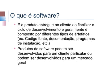 O que é software?
    É o produto entregue ao cliente ao finalizar o
     ciclo de desenvolvimento e geralmente é
     composto por diferentes tipos de artefatos
     (ex. Código fonte, documentação, programas
     de instalação, etc.)
    Produtos de software podem ser
     desenvolvidos para um cliente particular ou
     podem ser desenvolvidos para um mercado
     geral
 