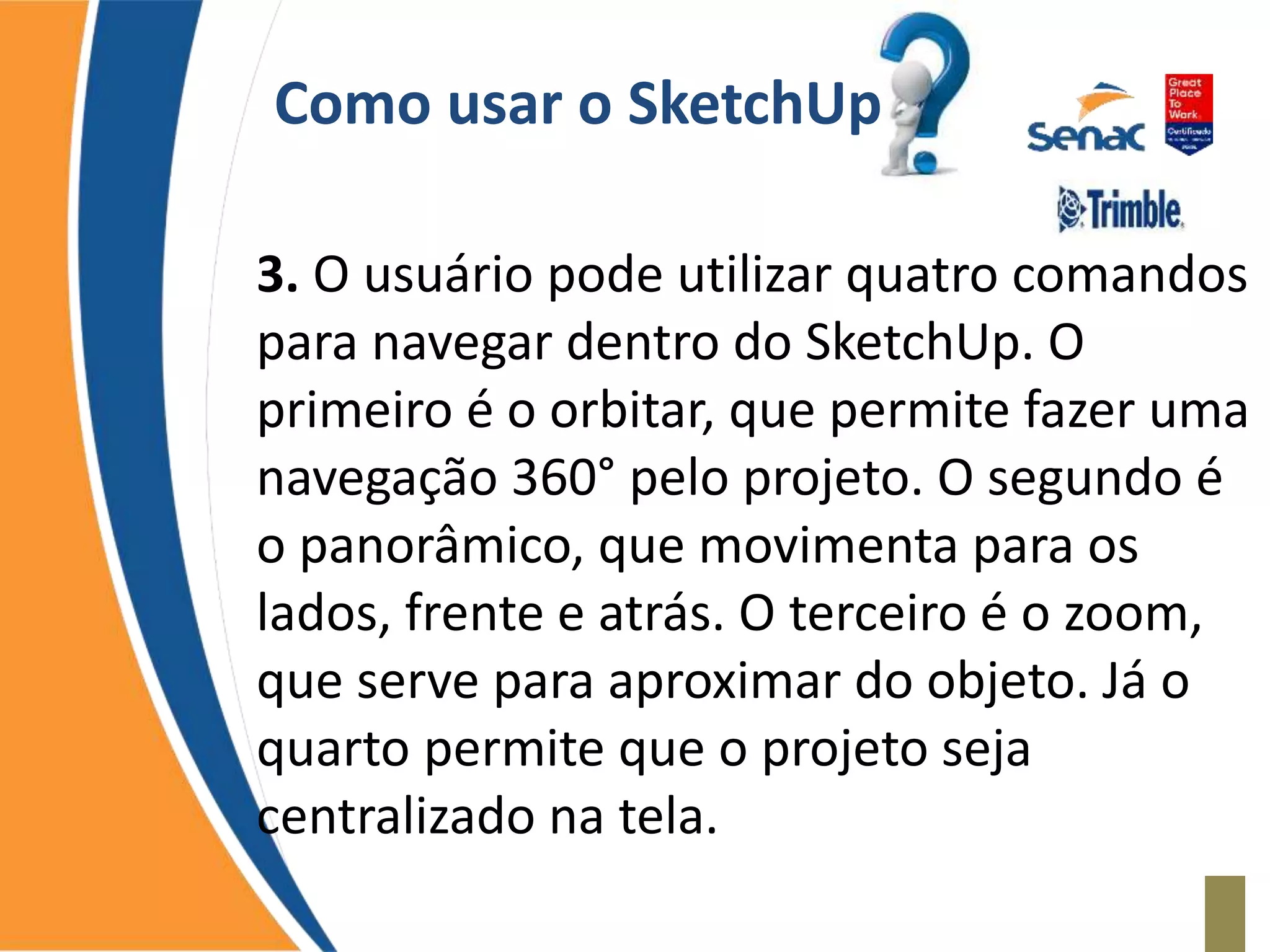 Como usar o SketchUp
3. O usuário pode utilizar quatro comandos
para navegar dentro do SketchUp. O
primeiro é o orbitar, que permite fazer uma
navegação 360° pelo projeto. O segundo é
o panorâmico, que movimenta para os
lados, frente e atrás. O terceiro é o zoom,
que serve para aproximar do objeto. Já o
quarto permite que o projeto seja
centralizado na tela.
 