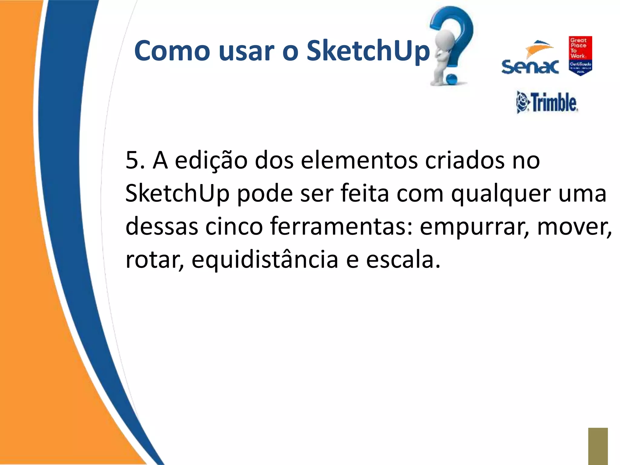 Como usar o SketchUp
5. A edição dos elementos criados no
SketchUp pode ser feita com qualquer uma
dessas cinco ferramentas: empurrar, mover,
rotar, equidistância e escala.
 