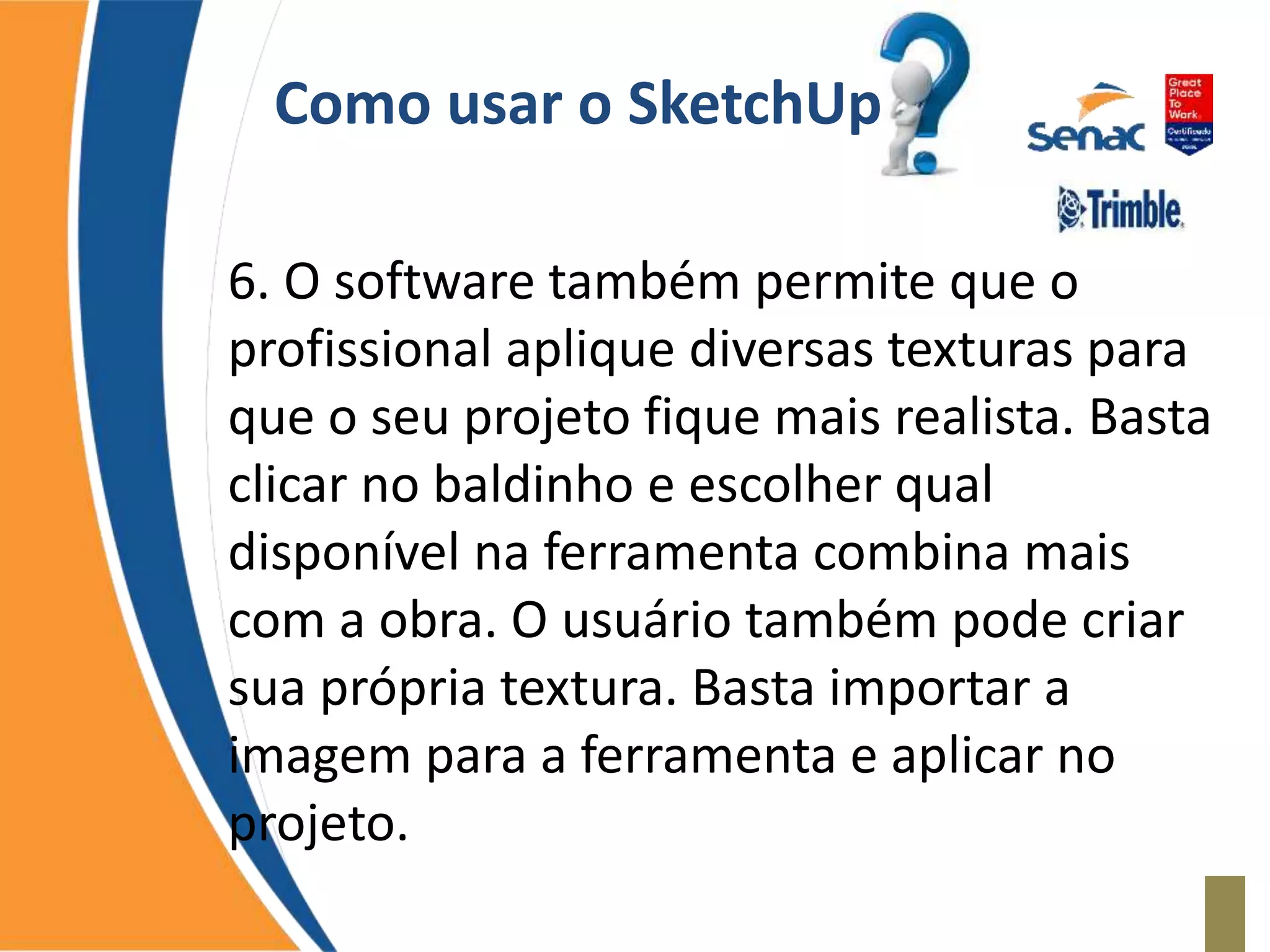 Como usar o SketchUp
6. O software também permite que o
profissional aplique diversas texturas para
que o seu projeto fique mais realista. Basta
clicar no baldinho e escolher qual
disponível na ferramenta combina mais
com a obra. O usuário também pode criar
sua própria textura. Basta importar a
imagem para a ferramenta e aplicar no
projeto.
 