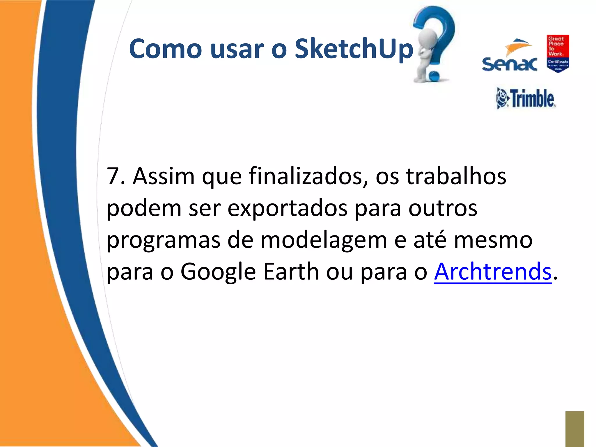 Como usar o SketchUp
7. Assim que finalizados, os trabalhos
podem ser exportados para outros
programas de modelagem e até mesmo
para o Google Earth ou para o Archtrends.
 