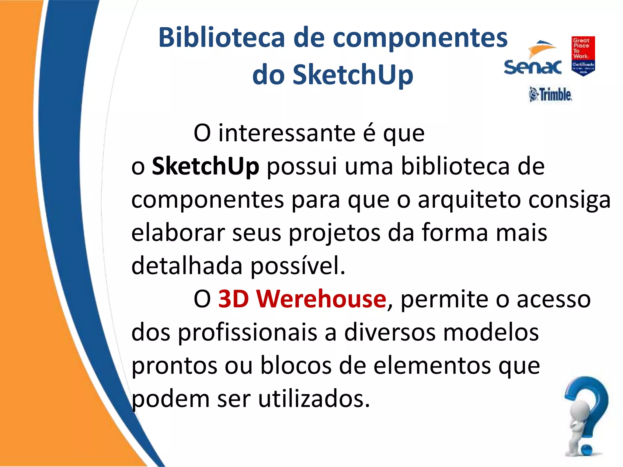 Biblioteca de componentes
do SketchUp
O interessante é que
o SketchUp possui uma biblioteca de
componentes para que o arquiteto consiga
elaborar seus projetos da forma mais
detalhada possível.
O 3D Werehouse, permite o acesso
dos profissionais a diversos modelos
prontos ou blocos de elementos que
podem ser utilizados.
 