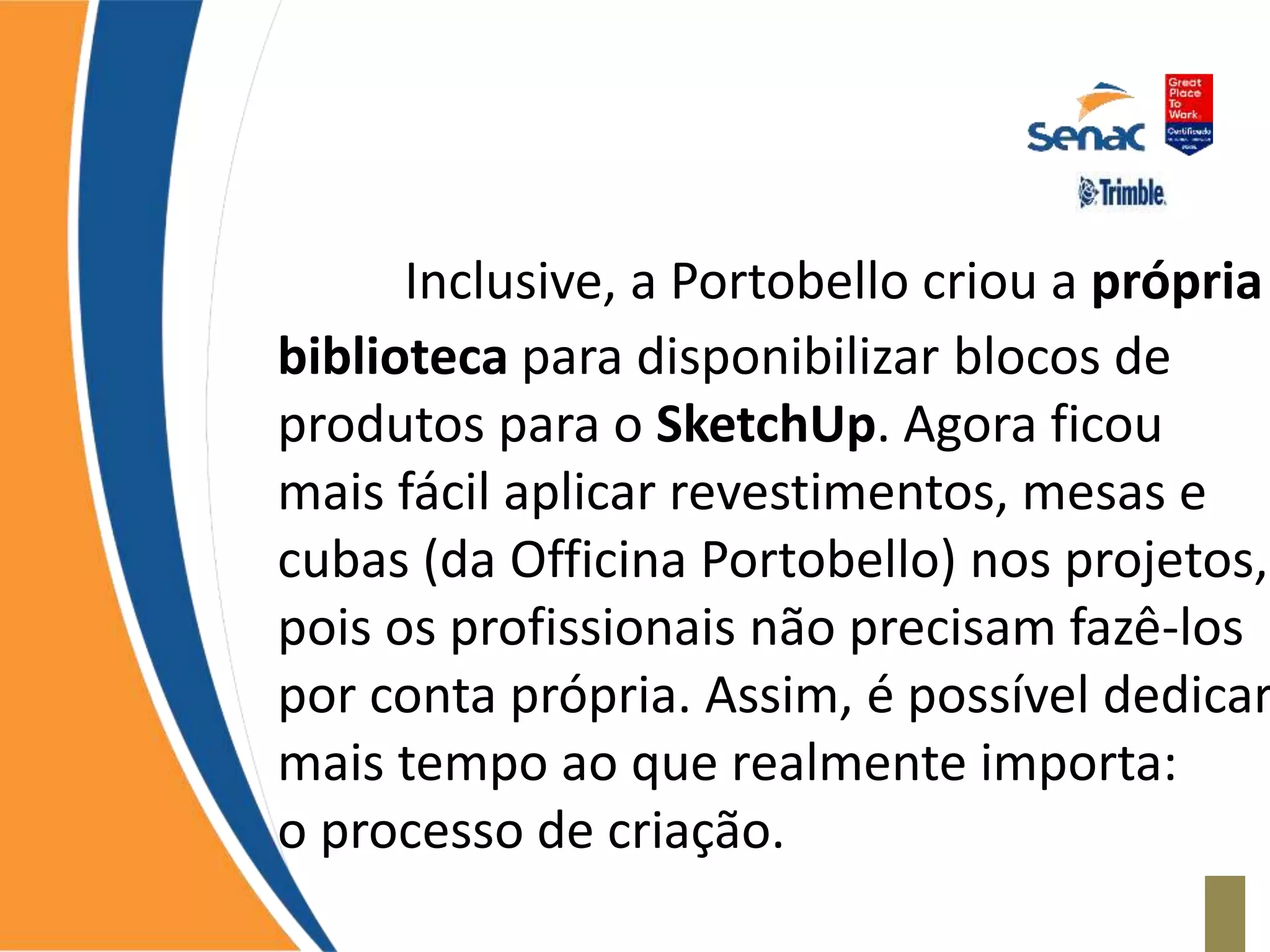 Inclusive, a Portobello criou a própria
biblioteca para disponibilizar blocos de
produtos para o SketchUp. Agora ficou
mais fácil aplicar revestimentos, mesas e
cubas (da Officina Portobello) nos projetos,
pois os profissionais não precisam fazê-los
por conta própria. Assim, é possível dedicar
mais tempo ao que realmente importa:
o processo de criação.
 