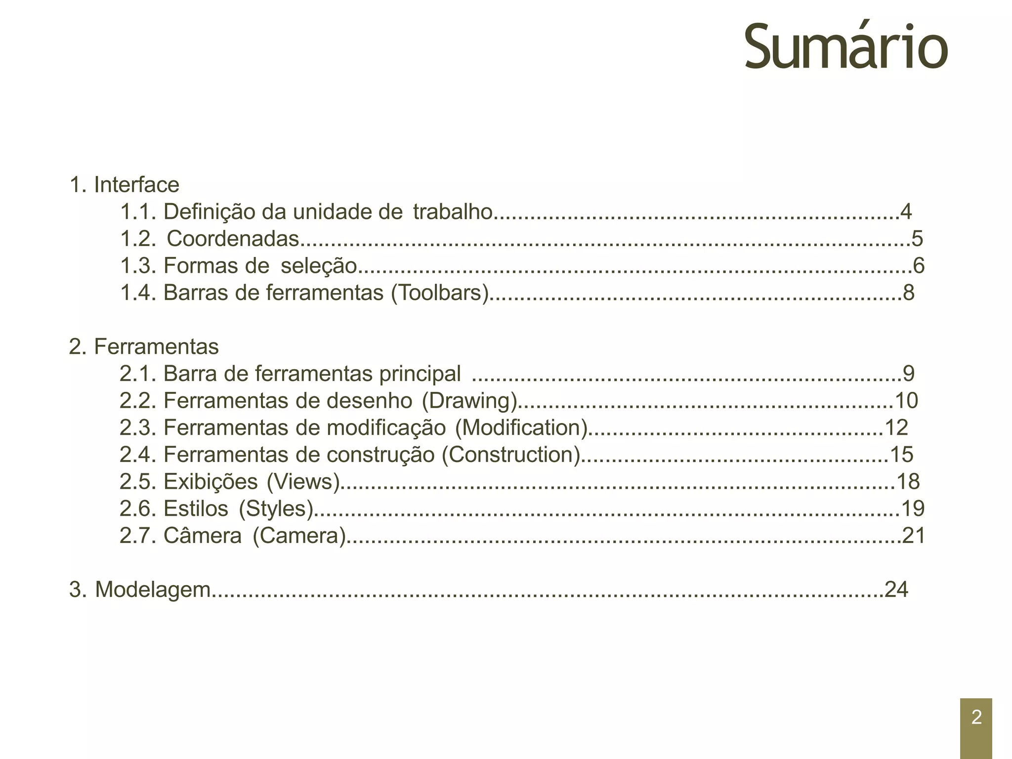 Sumário
1. Interface
1.1. Definição da unidade de trabalho..................................................................4
1.2. Coordenadas...................................................................................................5
1.3. Formas de seleção..........................................................................................6
1.4. Barras de ferramentas (Toolbars)...................................................................8
2. Ferramentas
2.1. Barra de ferramentas principal ......................................................................9
2.2. Ferramentas de desenho (Drawing).............................................................10
2.3. Ferramentas de modificação (Modification)................................................12
2.4. Ferramentas de construção (Construction)..................................................15
2.5. Exibições (Views)..........................................................................................18
2.6. Estilos (Styles)...............................................................................................19
2.7. Câmera (Camera)..........................................................................................21
3. Modelagem.............................................................................................................24
2
 