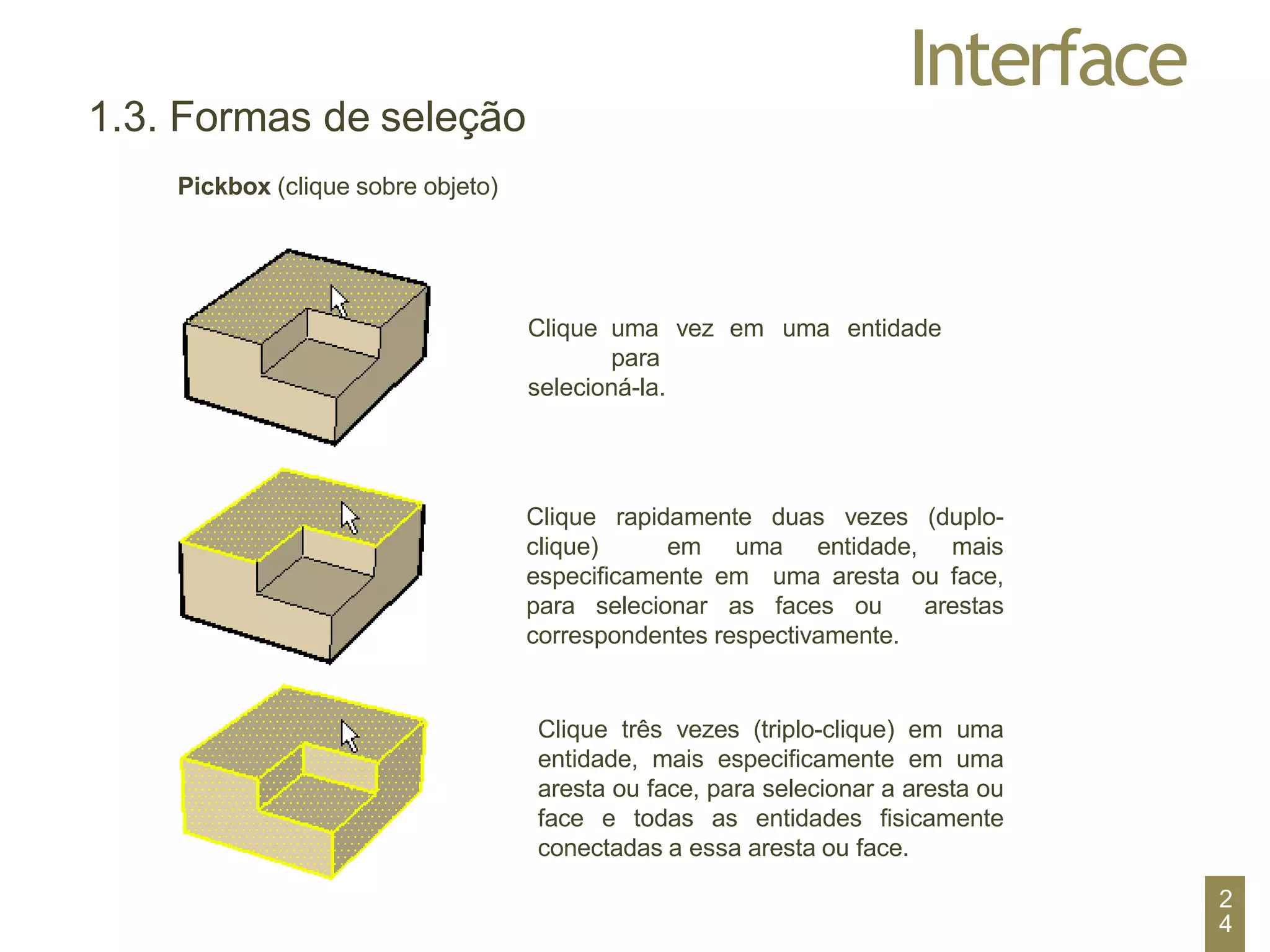 Interface
1.3. Formas de seleção
Pickbox (clique sobre objeto)
Clique uma vez em uma entidade
para
selecioná-la.
Clique rapidamente duas vezes (duplo-
clique) em uma entidade, mais
especificamente em uma aresta ou face,
para selecionar as faces ou arestas
correspondentes respectivamente.
Clique três vezes (triplo-clique) em uma
entidade, mais especificamente em uma
aresta ou face, para selecionar a aresta ou
face e todas as entidades fisicamente
conectadas a essa aresta ou face.
2
4
 