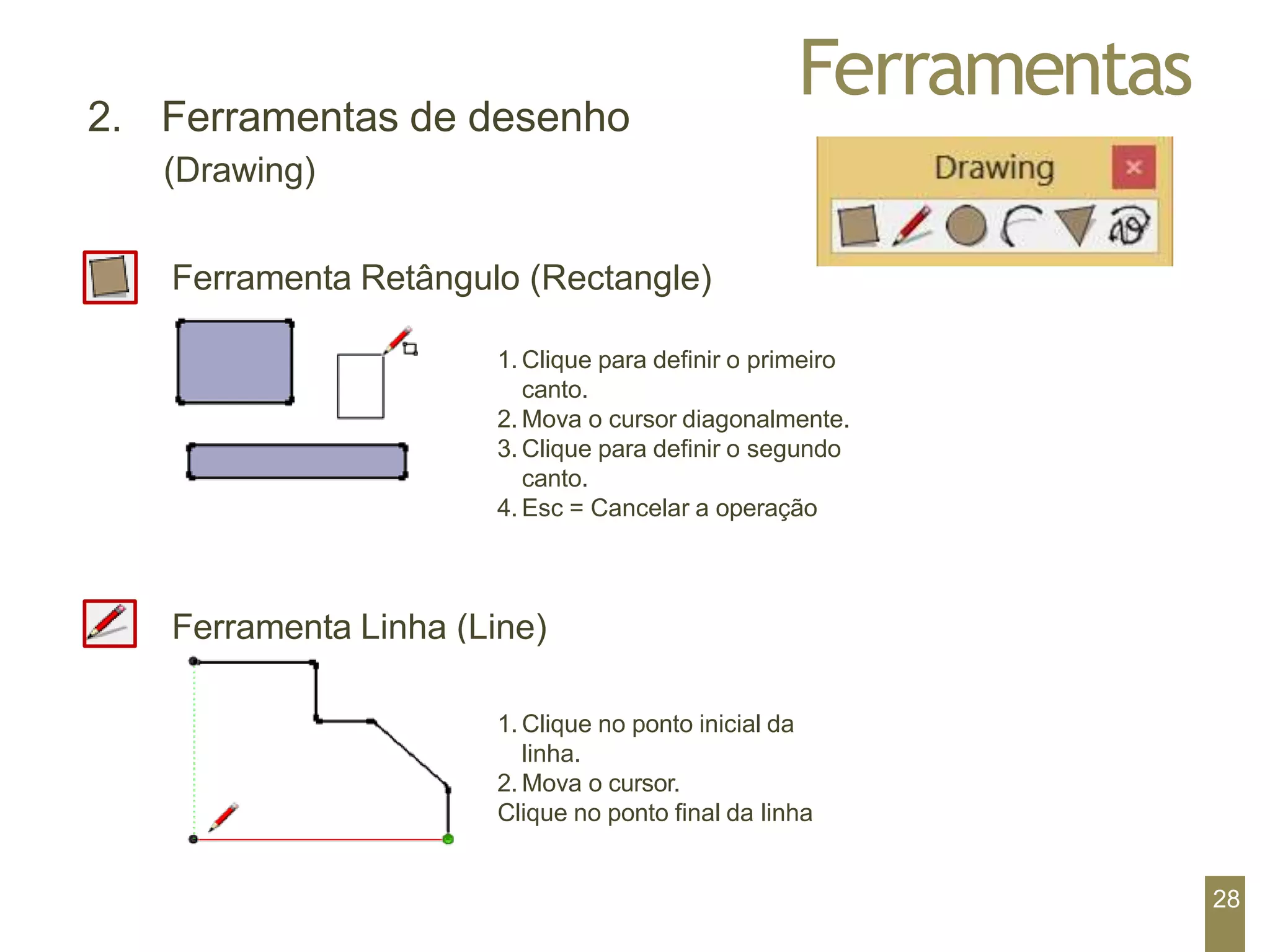 Ferramentas
2. Ferramentas de desenho
(Drawing)
Ferramenta Retângulo (Rectangle)
1. Clique para definir o primeiro
canto.
2. Mova o cursor diagonalmente.
3. Clique para definir o segundo
canto.
4. Esc = Cancelar a operação
Ferramenta Linha (Line)
1. Clique no ponto inicial da
linha.
2. Mova o cursor.
Clique no ponto final da linha
28
 