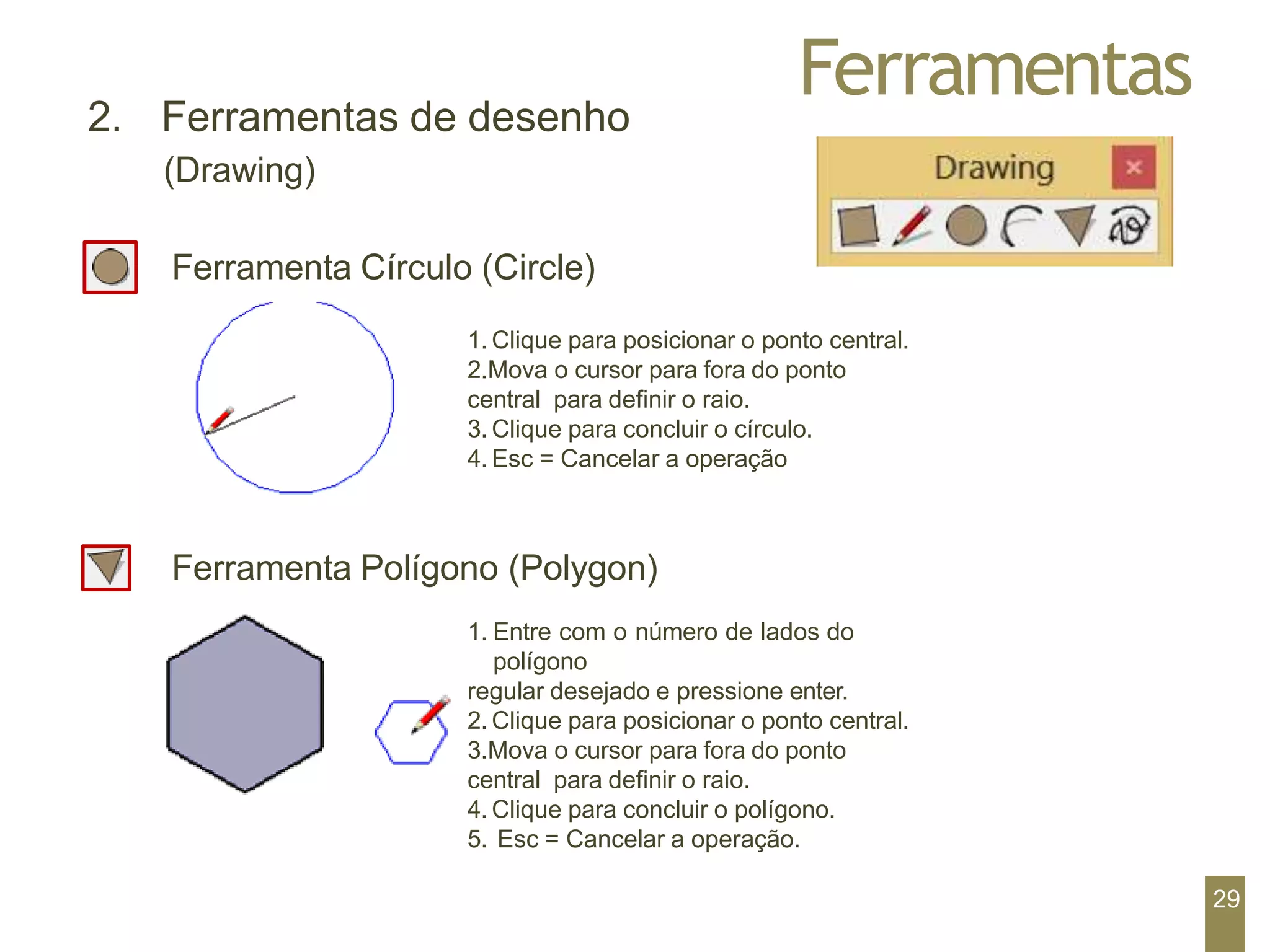 Ferramentas
2. Ferramentas de desenho
(Drawing)
Ferramenta Círculo (Circle)
1. Clique para posicionar o ponto central.
2.Mova o cursor para fora do ponto
central para definir o raio.
3. Clique para concluir o círculo.
4. Esc = Cancelar a operação
Ferramenta Polígono (Polygon)
1. Entre com o número de lados do
polígono
regular desejado e pressione enter.
2. Clique para posicionar o ponto central.
3.Mova o cursor para fora do ponto
central para definir o raio.
4. Clique para concluir o polígono.
5. Esc = Cancelar a operação.
29
 