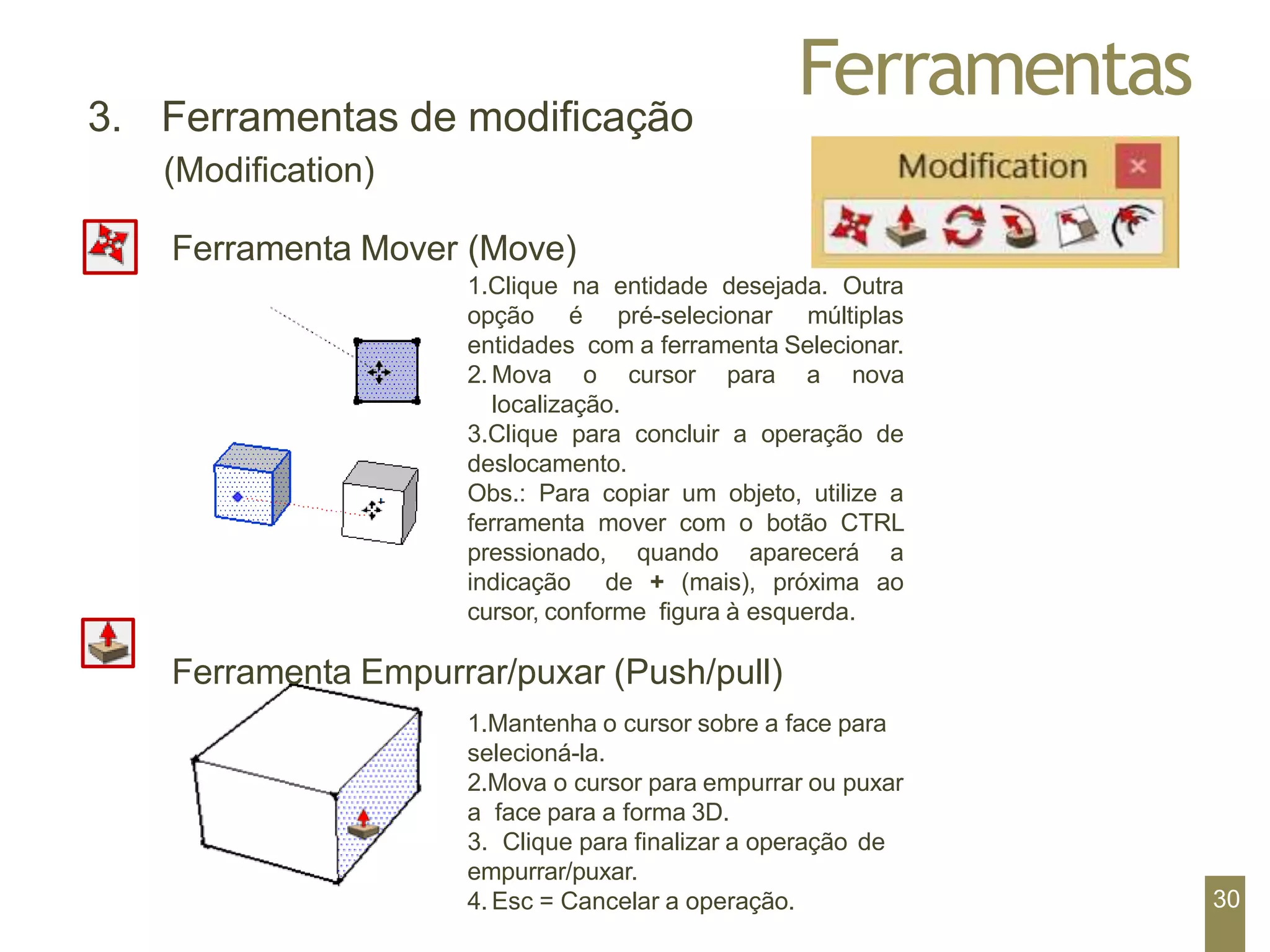 Ferramentas
3. Ferramentas de modificação
(Modification)
Ferramenta Mover (Move)
1.Clique na entidade desejada. Outra
opção é pré-selecionar múltiplas
entidades com a ferramenta Selecionar.
2. Mova o cursor para a nova
localização.
3.Clique para concluir a operação de
deslocamento.
Obs.: Para copiar um objeto, utilize a
ferramenta mover com o botão CTRL
pressionado, quando aparecerá a
indicação de + (mais), próxima ao
cursor, conforme figura à esquerda.
Ferramenta Empurrar/puxar (Push/pull)
1.Mantenha o cursor sobre a face para
selecioná-la.
2.Mova o cursor para empurrar ou puxar
a face para a forma 3D.
3. Clique para finalizar a operação de
empurrar/puxar.
4. Esc = Cancelar a operação. 30
 
