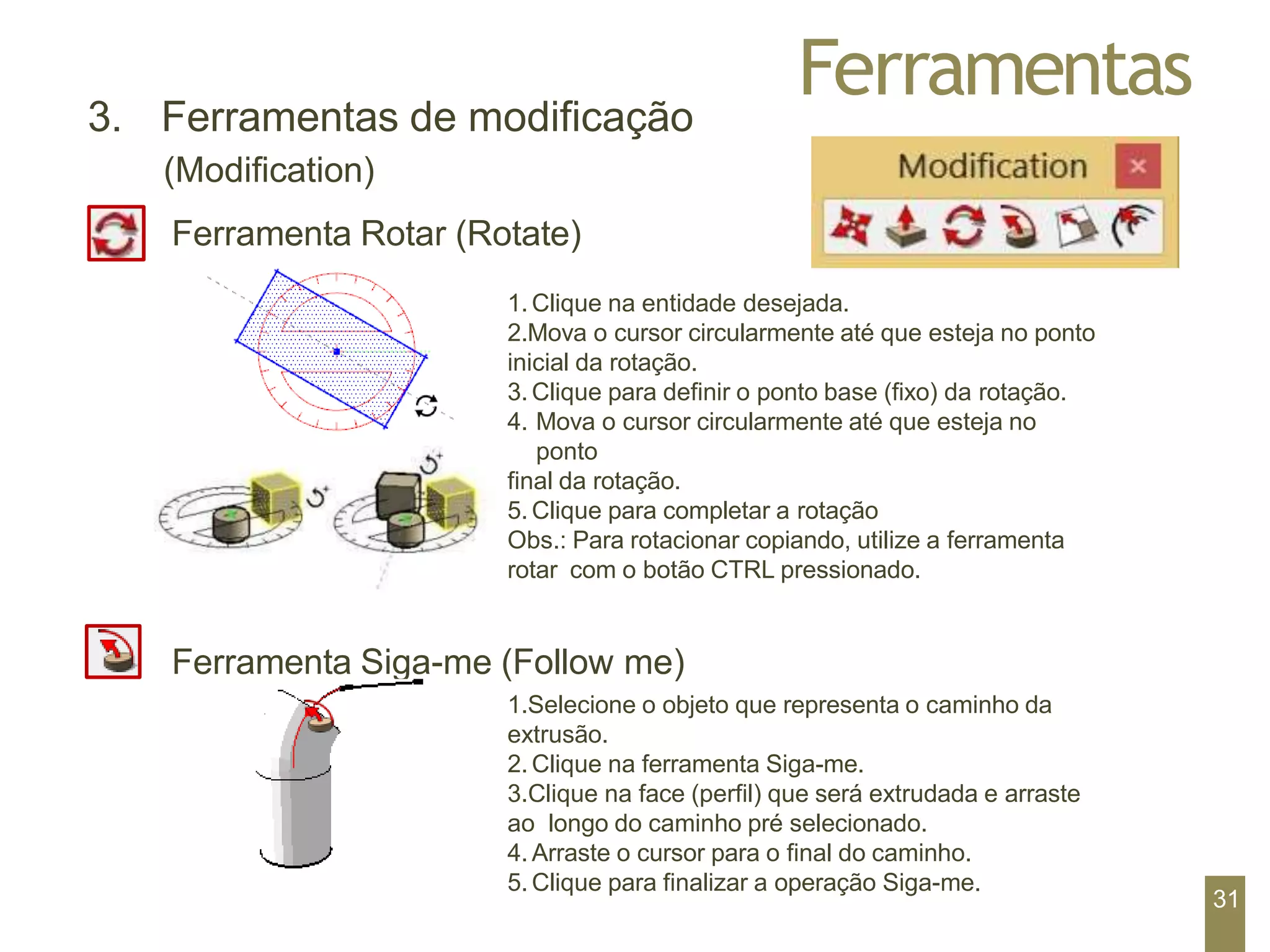 Ferramentas
3. Ferramentas de modificação
(Modification)
Ferramenta Rotar (Rotate)
1. Clique na entidade desejada.
2.Mova o cursor circularmente até que esteja no ponto
inicial da rotação.
3. Clique para definir o ponto base (fixo) da rotação.
4. Mova o cursor circularmente até que esteja no
ponto
final da rotação.
5. Clique para completar a rotação
Obs.: Para rotacionar copiando, utilize a ferramenta
rotar com o botão CTRL pressionado.
Ferramenta Siga-me (Follow me)
1.Selecione o objeto que representa o caminho da
extrusão.
2. Clique na ferramenta Siga-me.
3.Clique na face (perfil) que será extrudada e arraste
ao longo do caminho pré selecionado.
4. Arraste o cursor para o final do caminho.
5. Clique para finalizar a operação Siga-me.
31
 