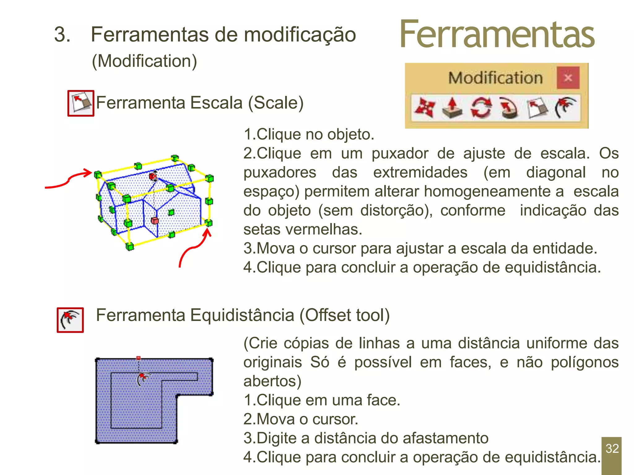 Ferramentas
3. Ferramentas de modificação
(Modification)
Ferramenta Escala (Scale)
1.Clique no objeto.
2.Clique em um puxador de ajuste de escala. Os
puxadores das extremidades (em diagonal no
espaço) permitem alterar homogeneamente a escala
do objeto (sem distorção), conforme indicação das
setas vermelhas.
3.Mova o cursor para ajustar a escala da entidade.
4.Clique para concluir a operação de equidistância.
Ferramenta Equidistância (Offset tool)
(Crie cópias de linhas a uma distância uniforme das
originais Só é possível em faces, e não polígonos
abertos)
1.Clique em uma face.
2.Mova o cursor.
3.Digite a distância do afastamento
4.Clique para concluir a operação de equidistância.
32
 