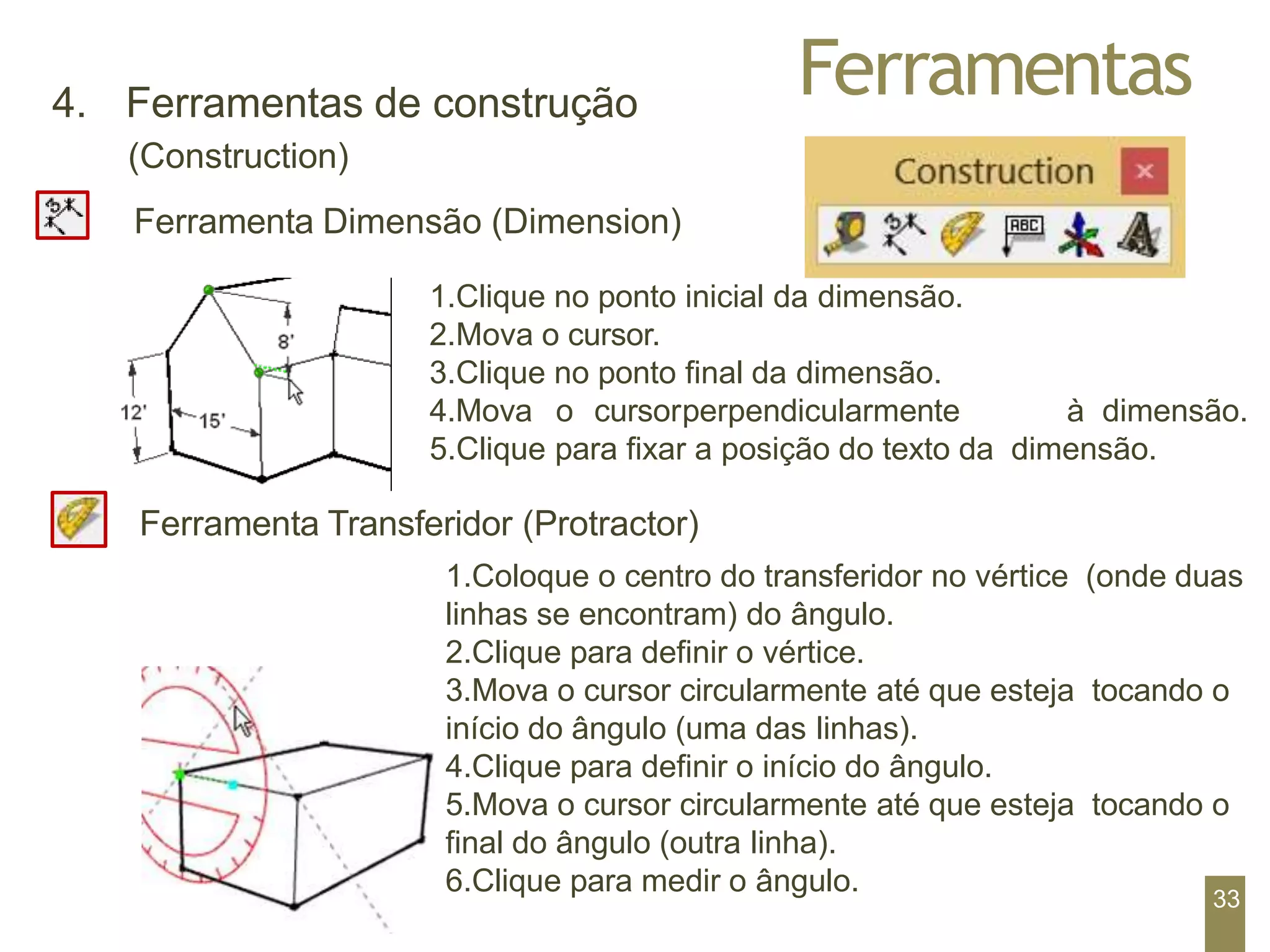 Ferramentas
4. Ferramentas de construção
(Construction)
Ferramenta Dimensão (Dimension)
1.Clique no ponto inicial da dimensão.
2.Mova o cursor.
3.Clique no ponto final da dimensão.
4.Mova o cursorperpendicularmente à dimensão.
5.Clique para fixar a posição do texto da dimensão.
Ferramenta Transferidor (Protractor)
1.Coloque o centro do transferidor no vértice (onde duas
linhas se encontram) do ângulo.
2.Clique para definir o vértice.
3.Mova o cursor circularmente até que esteja tocando o
início do ângulo (uma das linhas).
4.Clique para definir o início do ângulo.
5.Mova o cursor circularmente até que esteja tocando o
final do ângulo (outra linha).
6.Clique para medir o ângulo.
33
 