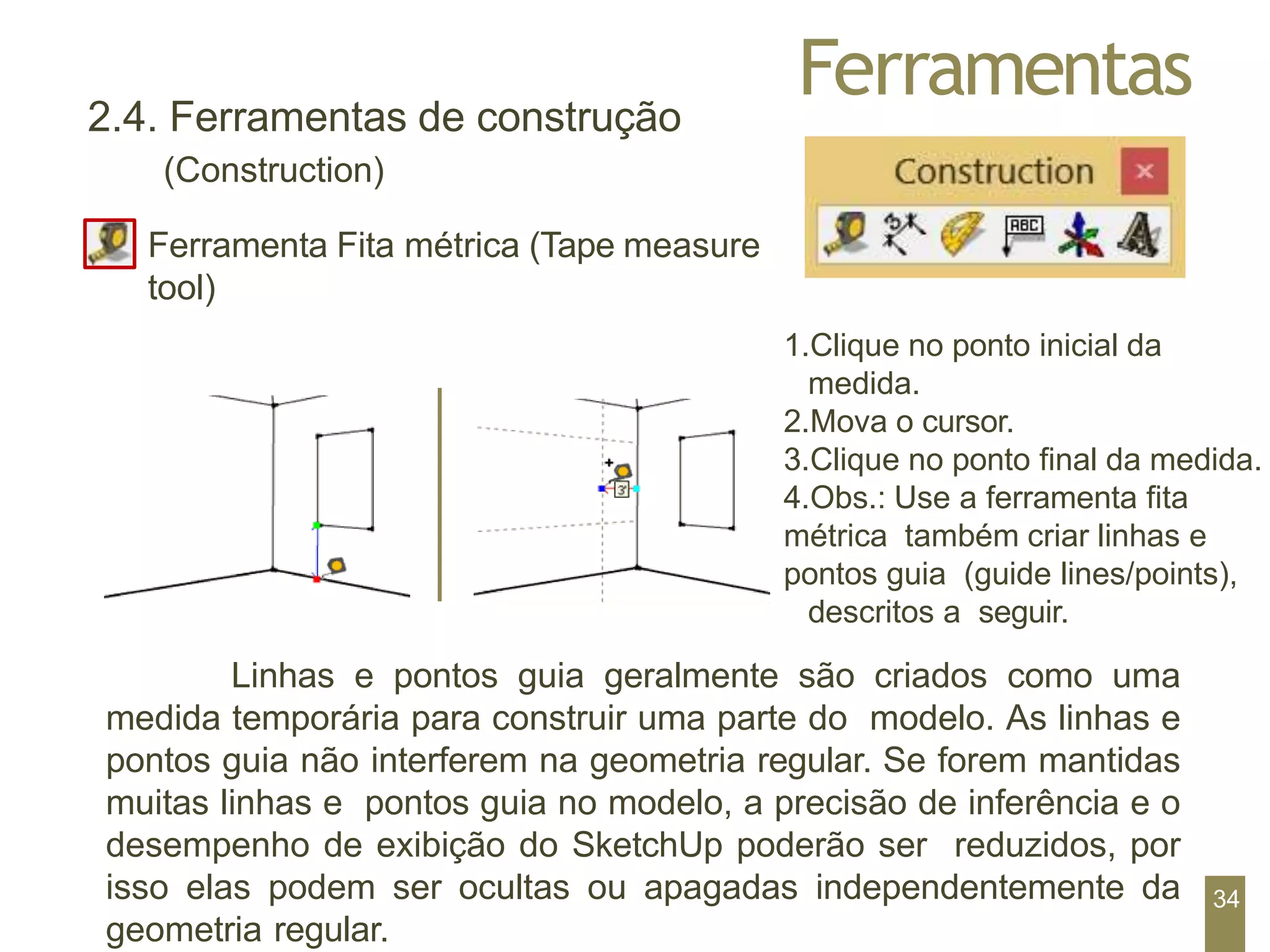 Ferramentas
1.Clique no ponto inicial da
medida.
2.Mova o cursor.
3.Clique no ponto final da medida.
4.Obs.: Use a ferramenta fita
métrica também criar linhas e
pontos guia (guide lines/points),
descritos a seguir.
2.4. Ferramentas de construção
(Construction)
Ferramenta Fita métrica (Tape measure
tool)
Linhas e pontos guia geralmente são criados como uma
medida temporária para construir uma parte do modelo. As linhas e
pontos guia não interferem na geometria regular. Se forem mantidas
muitas linhas e pontos guia no modelo, a precisão de inferência e o
desempenho de exibição do SketchUp poderão ser reduzidos, por
isso elas podem ser ocultas ou apagadas independentemente da
geometria regular.
34
 