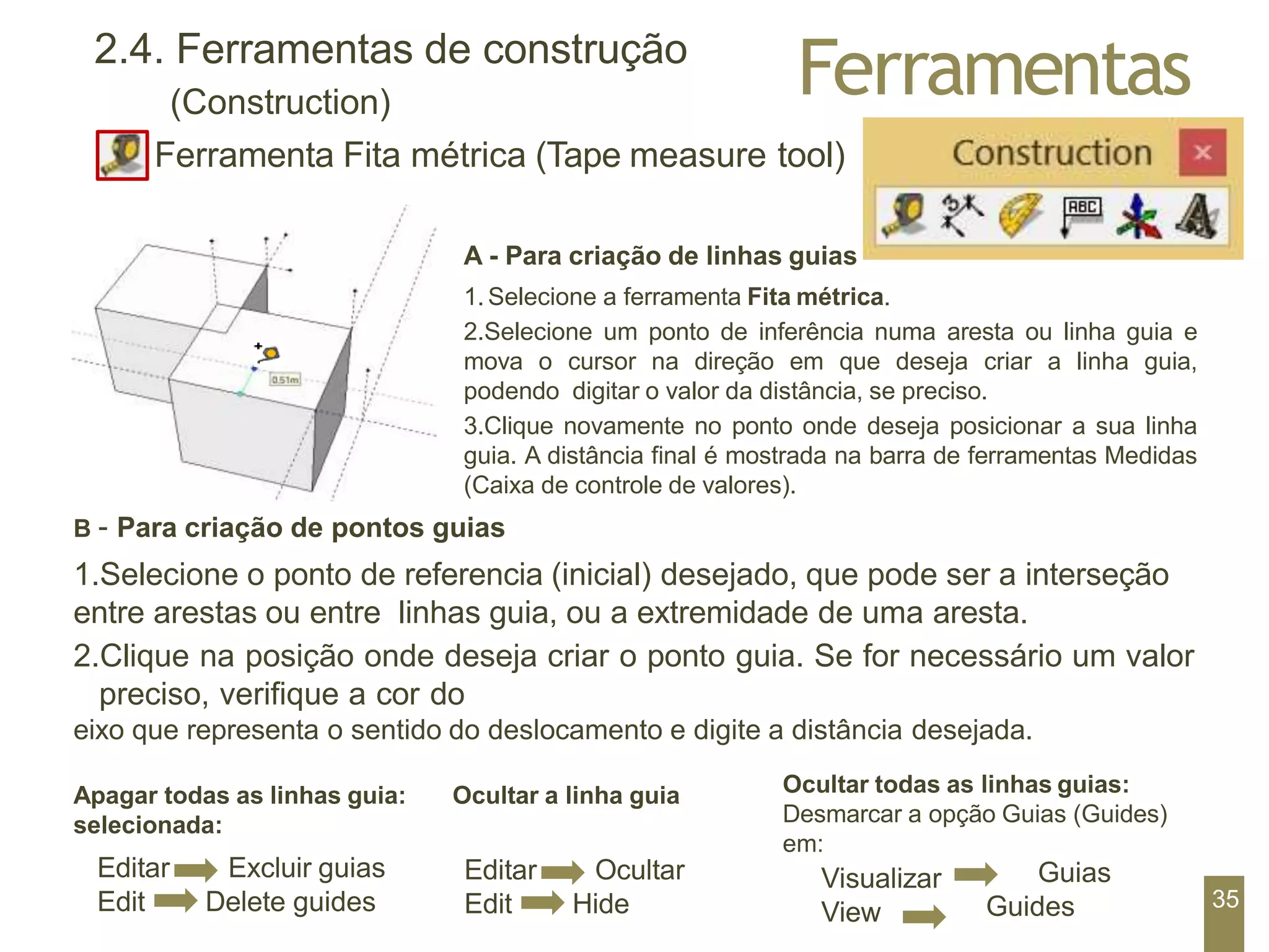 Ferramentas
2.4. Ferramentas de construção
(Construction)
Ferramenta Fita métrica (Tape measure tool)
Apagar todas as linhas guia: Ocultar a linha guia
selecionada:
Editar
Edit
Excluir guias
Delete guides
Visualizar
View
Guias
Guides
A - Para criação de linhas guias
1.Selecione a ferramenta Fita métrica.
2.Selecione um ponto de inferência numa aresta ou linha guia e
mova o cursor na direção em que deseja criar a linha guia,
podendo digitar o valor da distância, se preciso.
3.Clique novamente no ponto onde deseja posicionar a sua linha
guia. A distância final é mostrada na barra de ferramentas Medidas
(Caixa de controle de valores).
B – Para criação de pontos guias
1.Selecione o ponto de referencia (inicial) desejado, que pode ser a interseção
entre arestas ou entre linhas guia, ou a extremidade de uma aresta.
2.Clique na posição onde deseja criar o ponto guia. Se for necessário um valor
preciso, verifique a cor do
eixo que representa o sentido do deslocamento e digite a distância desejada.
Ocultar todas as linhas guias:
Desmarcar a opção Guias (Guides)
em:
Editar
Edit
Ocultar
Hide 35
 