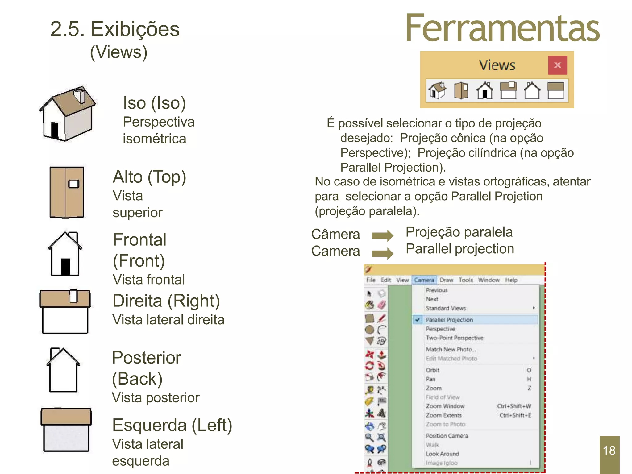 Ferramentas
2.5. Exibições
(Views)
Iso (Iso)
Perspectiva
isométrica
Alto (Top)
Vista
superior
Frontal
(Front)
Vista frontal
Direita (Right)
Vista lateral direita
Posterior
(Back)
Vista posterior
Esquerda (Left)
Vista lateral
esquerda
É possível selecionar o tipo de projeção
desejado: Projeção cônica (na opção
Perspective); Projeção cilíndrica (na opção
Parallel Projection).
No caso de isométrica e vistas ortográficas, atentar
para selecionar a opção Parallel Projetion
(projeção paralela).
Câmera
Camera
Projeção paralela
Parallel projection
18
 