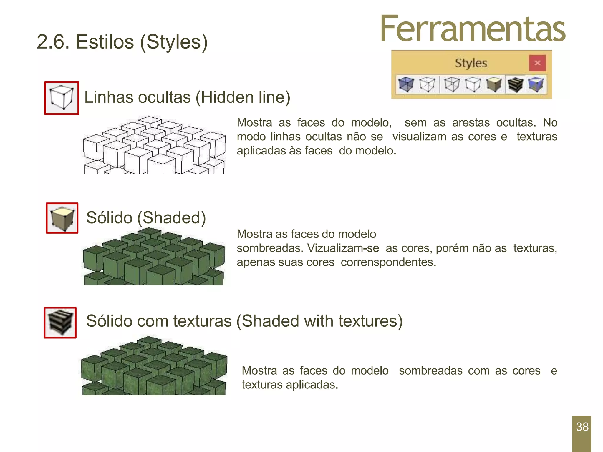 Ferramentas
2.6. Estilos (Styles)
Linhas ocultas (Hidden line)
Mostra as faces do modelo, sem as arestas ocultas. No
modo linhas ocultas não se visualizam as cores e texturas
aplicadas às faces do modelo.
Sólido (Shaded)
Mostra as faces do modelo
sombreadas. Vizualizam-se as cores, porém não as texturas,
apenas suas cores correnspondentes.
Sólido com texturas (Shaded with textures)
Mostra as faces do modelo sombreadas com as cores e
texturas aplicadas.
38
 