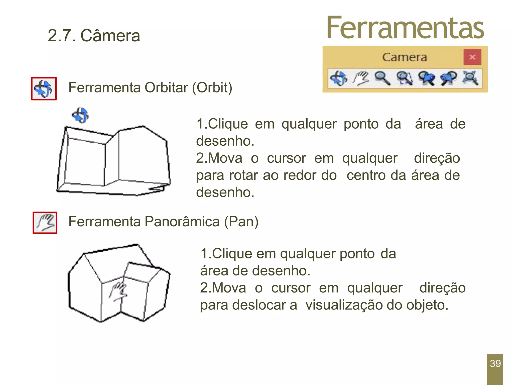 Ferramentas
2.7. Câmera
Ferramenta Orbitar (Orbit)
1.Clique em qualquer ponto da área de
desenho.
2.Mova o cursor em qualquer direção
para rotar ao redor do centro da área de
desenho.
Ferramenta Panorâmica (Pan)
1.Clique em qualquer ponto da
área de desenho.
2.Mova o cursor em qualquer direção
para deslocar a visualização do objeto.
39
 