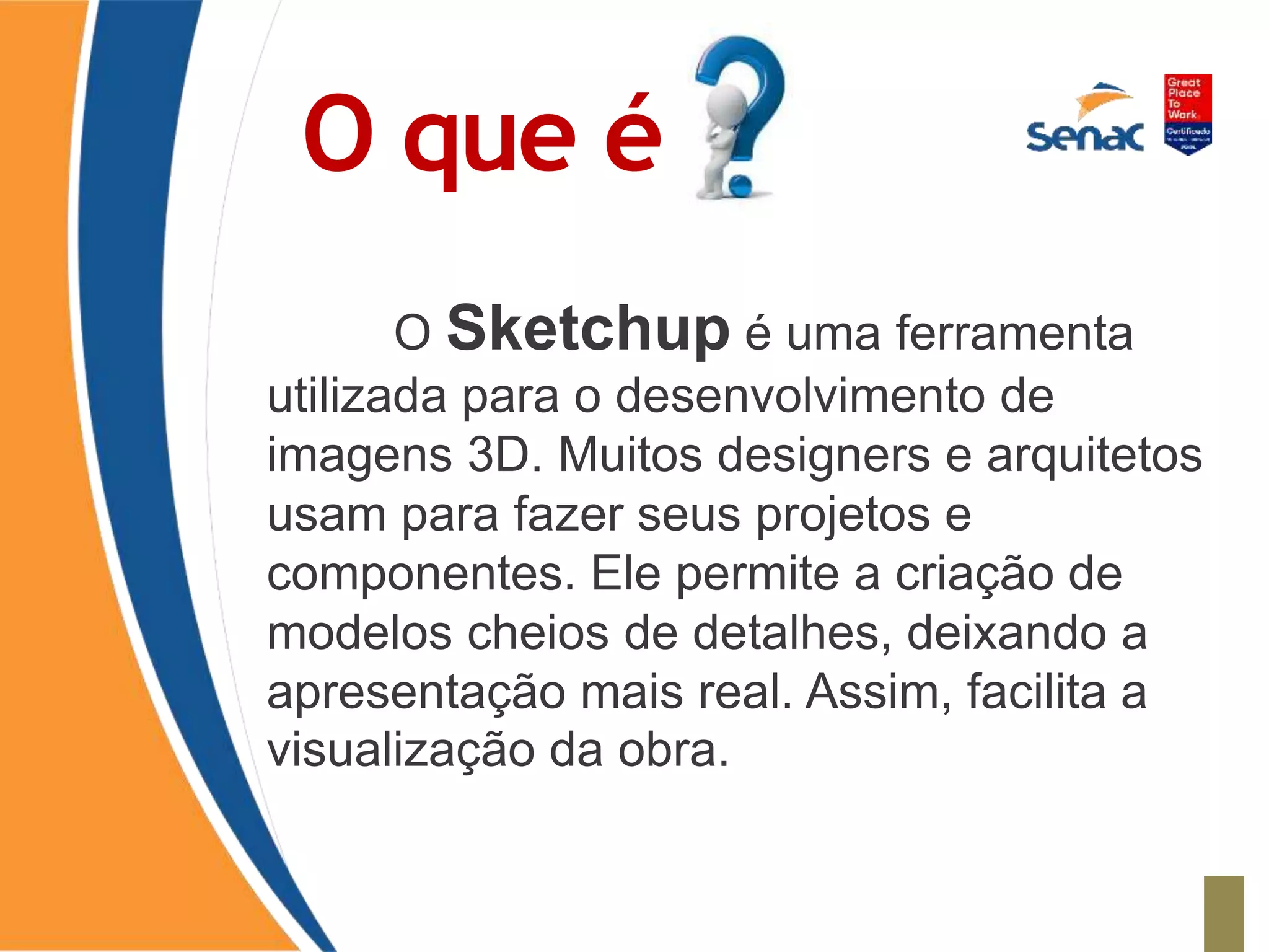 O que é
O Sketchup é uma ferramenta
utilizada para o desenvolvimento de
imagens 3D. Muitos designers e arquitetos
usam para fazer seus projetos e
componentes. Ele permite a criação de
modelos cheios de detalhes, deixando a
apresentação mais real. Assim, facilita a
visualização da obra.
 