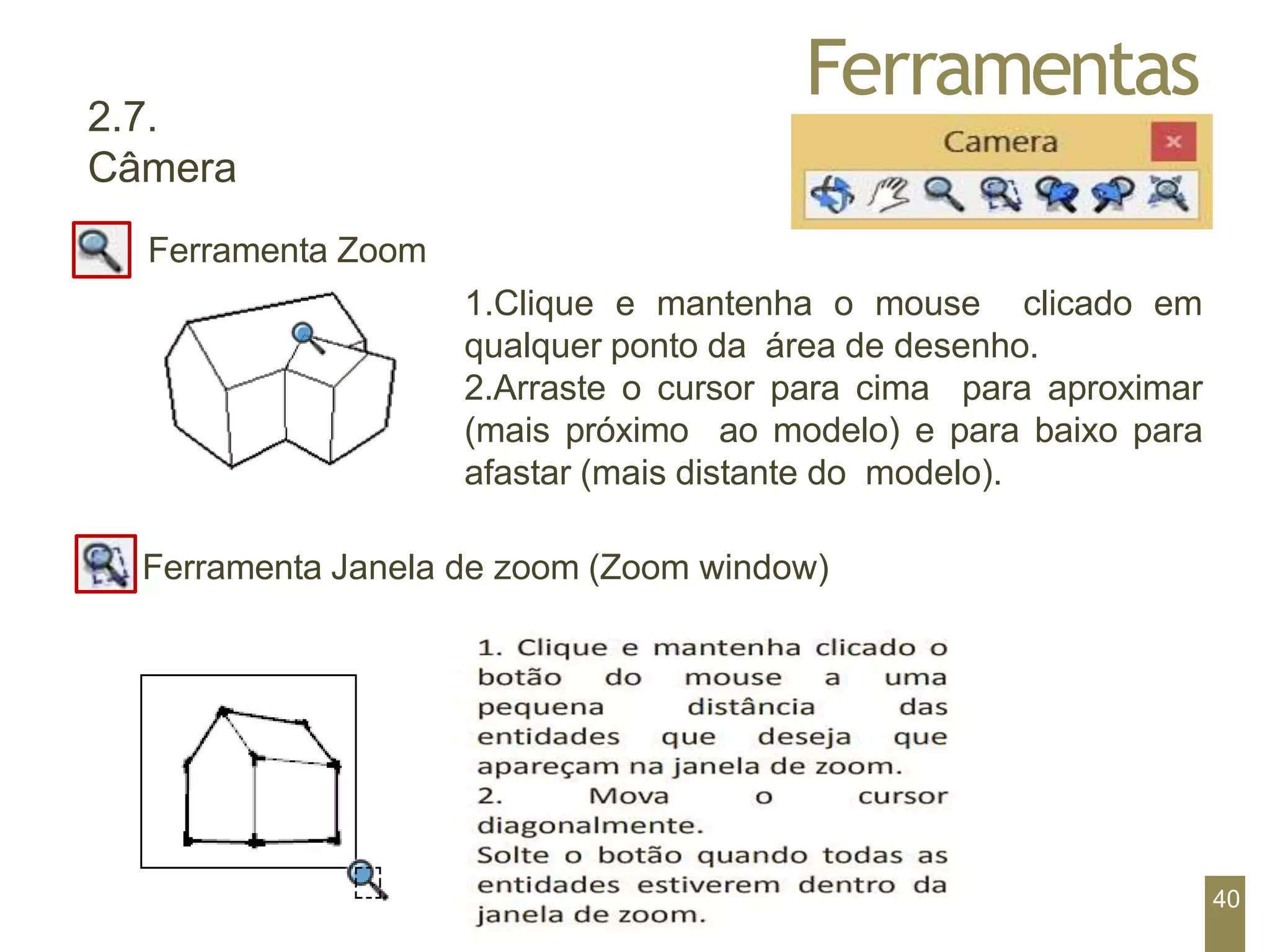Ferramentas
2.7.
Câmera
Ferramenta Zoom
1.Clique e mantenha o mouse clicado em
qualquer ponto da área de desenho.
2.Arraste o cursor para cima para aproximar
(mais próximo ao modelo) e para baixo para
afastar (mais distante do modelo).
Ferramenta Janela de zoom (Zoom window)
40
 