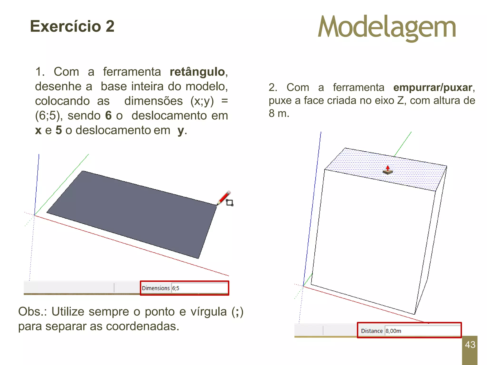 Modelagem
Exercício 2
1. Com a ferramenta retângulo,
desenhe a base inteira do modelo,
colocando as dimensões (x;y) =
(6;5), sendo 6 o deslocamento em
x e 5 o deslocamento em y.
2. Com a ferramenta empurrar/puxar,
puxe a face criada no eixo Z, com altura de
8 m.
Obs.: Utilize sempre o ponto e vírgula (;)
para separar as coordenadas.
43
 