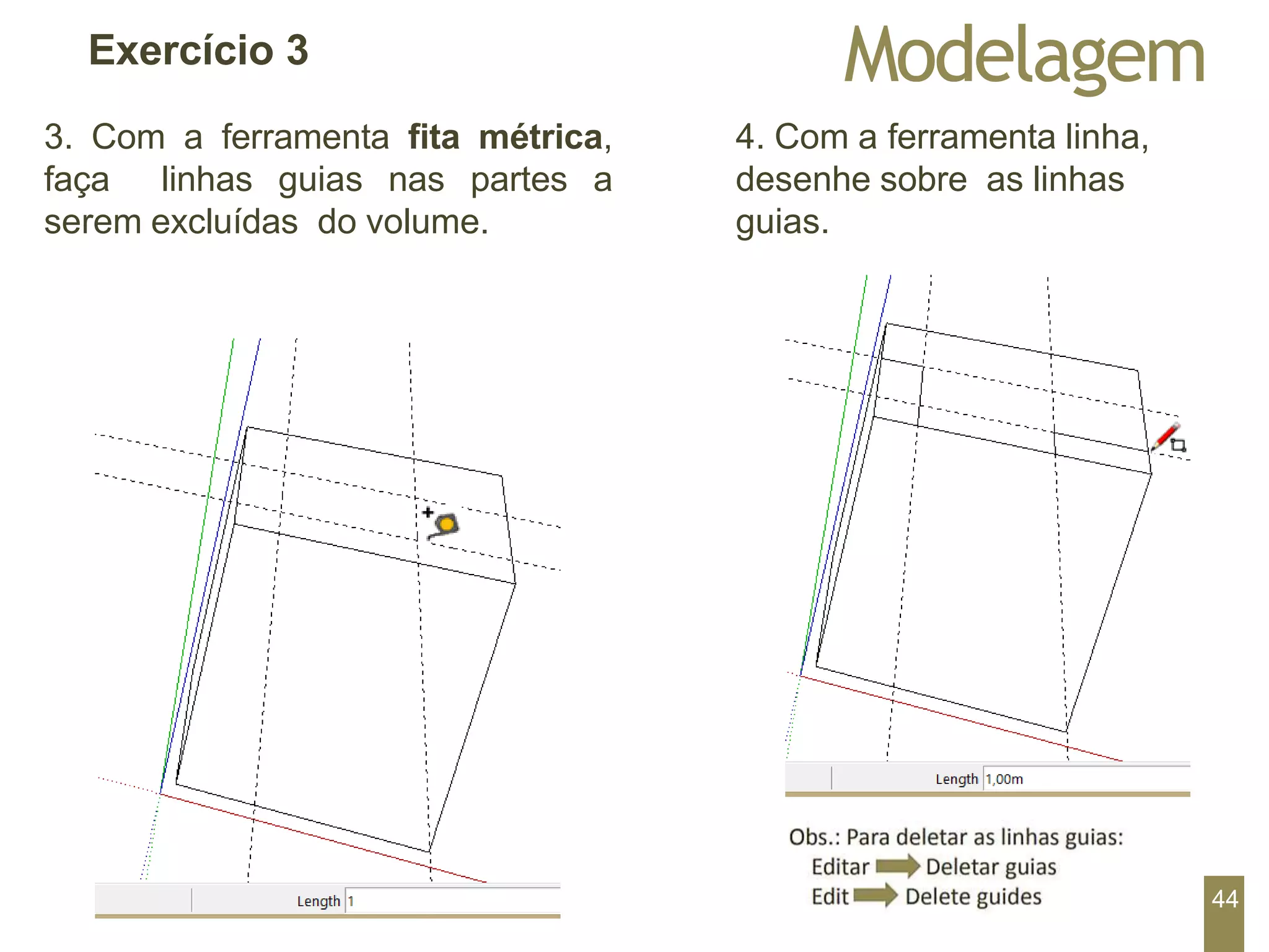 Modelagem
Exercício 3
3. Com a ferramenta fita métrica,
faça linhas guias nas partes a
serem excluídas do volume.
4. Com a ferramenta linha,
desenhe sobre as linhas
guias.
44
 