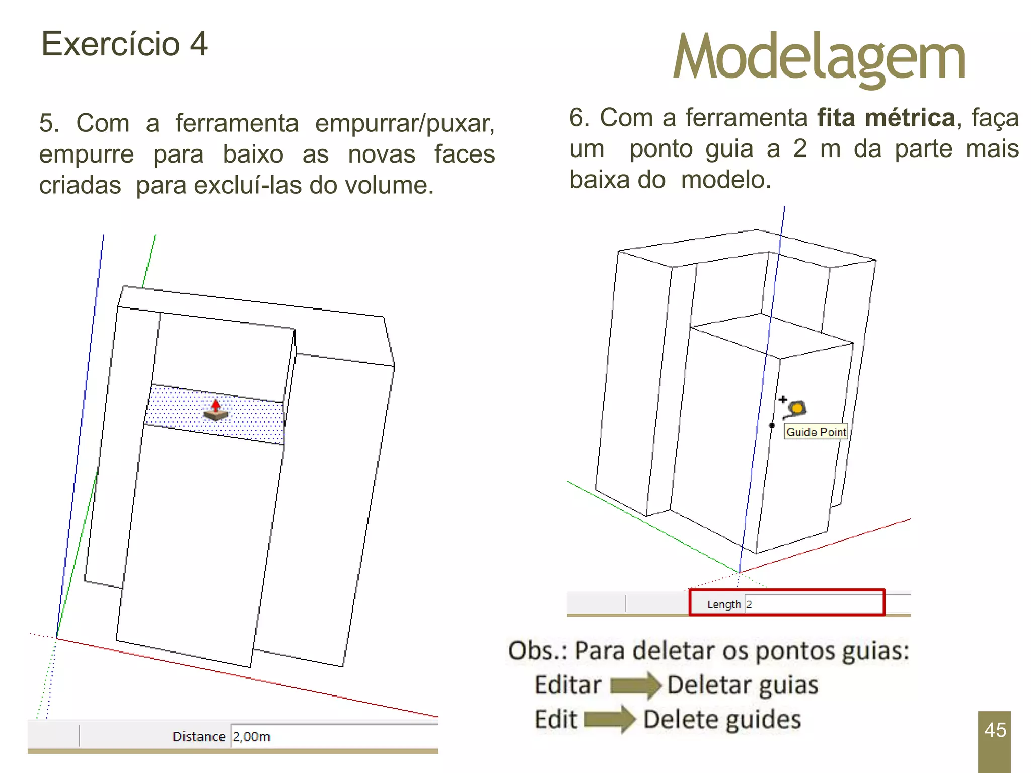 Modelagem
Exercício 4
5. Com a ferramenta empurrar/puxar,
empurre para baixo as novas faces
criadas para excluí-las do volume.
6. Com a ferramenta fita métrica, faça
um ponto guia a 2 m da parte mais
baixa do modelo.
45
 