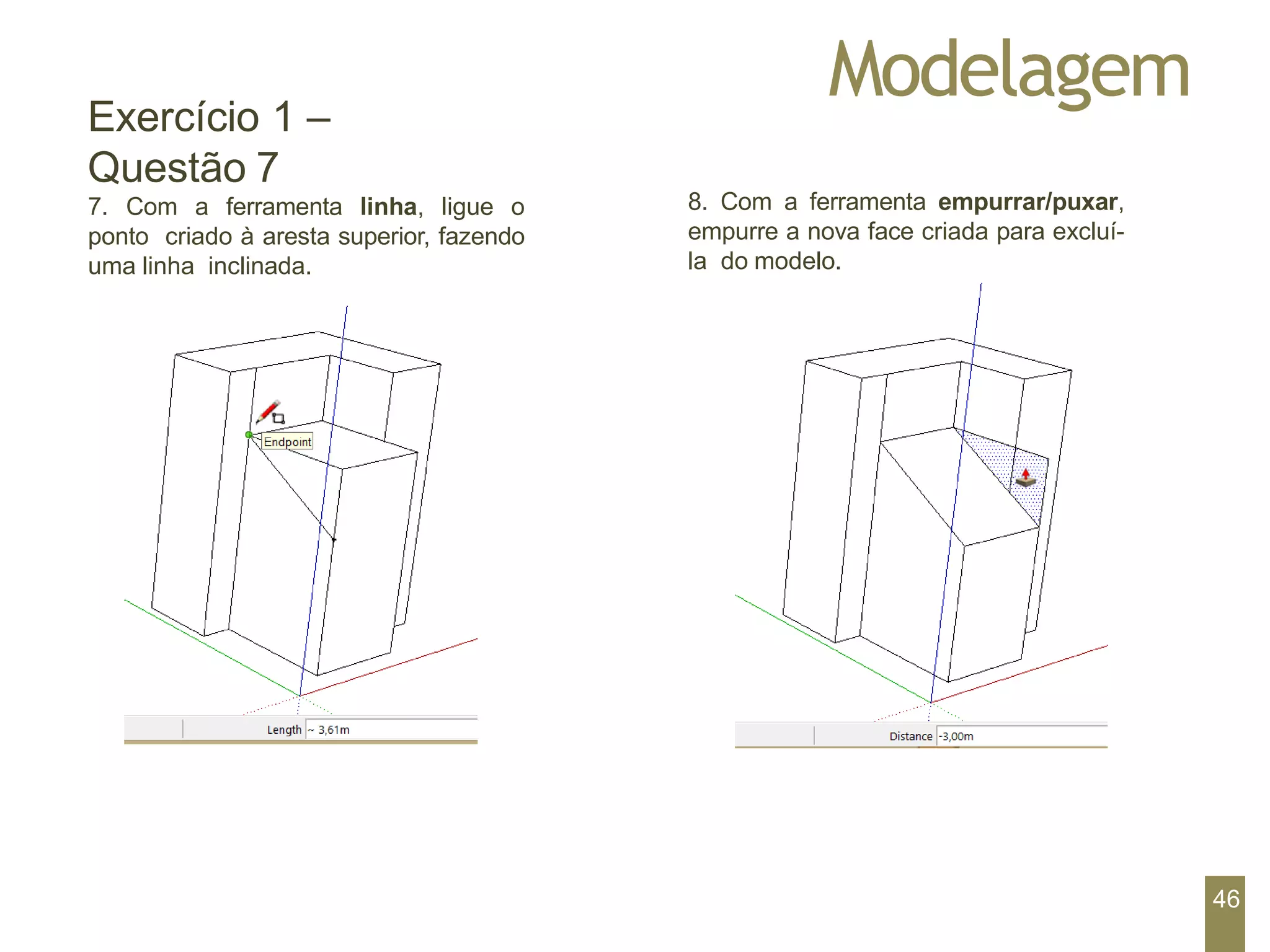 Modelagem
Exercício 1 –
Questão 7
7. Com a ferramenta linha, ligue o
ponto criado à aresta superior, fazendo
uma linha inclinada.
8. Com a ferramenta empurrar/puxar,
empurre a nova face criada para excluí-
la do modelo.
46
 
