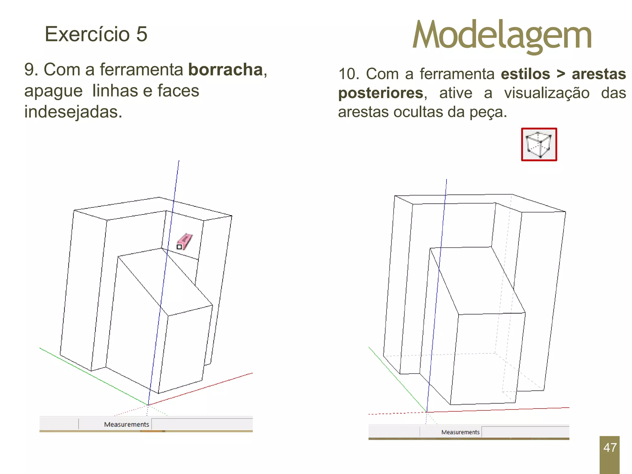 Modelagem
Exercício 5
9. Com a ferramenta borracha,
apague linhas e faces
indesejadas.
10. Com a ferramenta estilos > arestas
posteriores, ative a visualização das
arestas ocultas da peça.
47
 