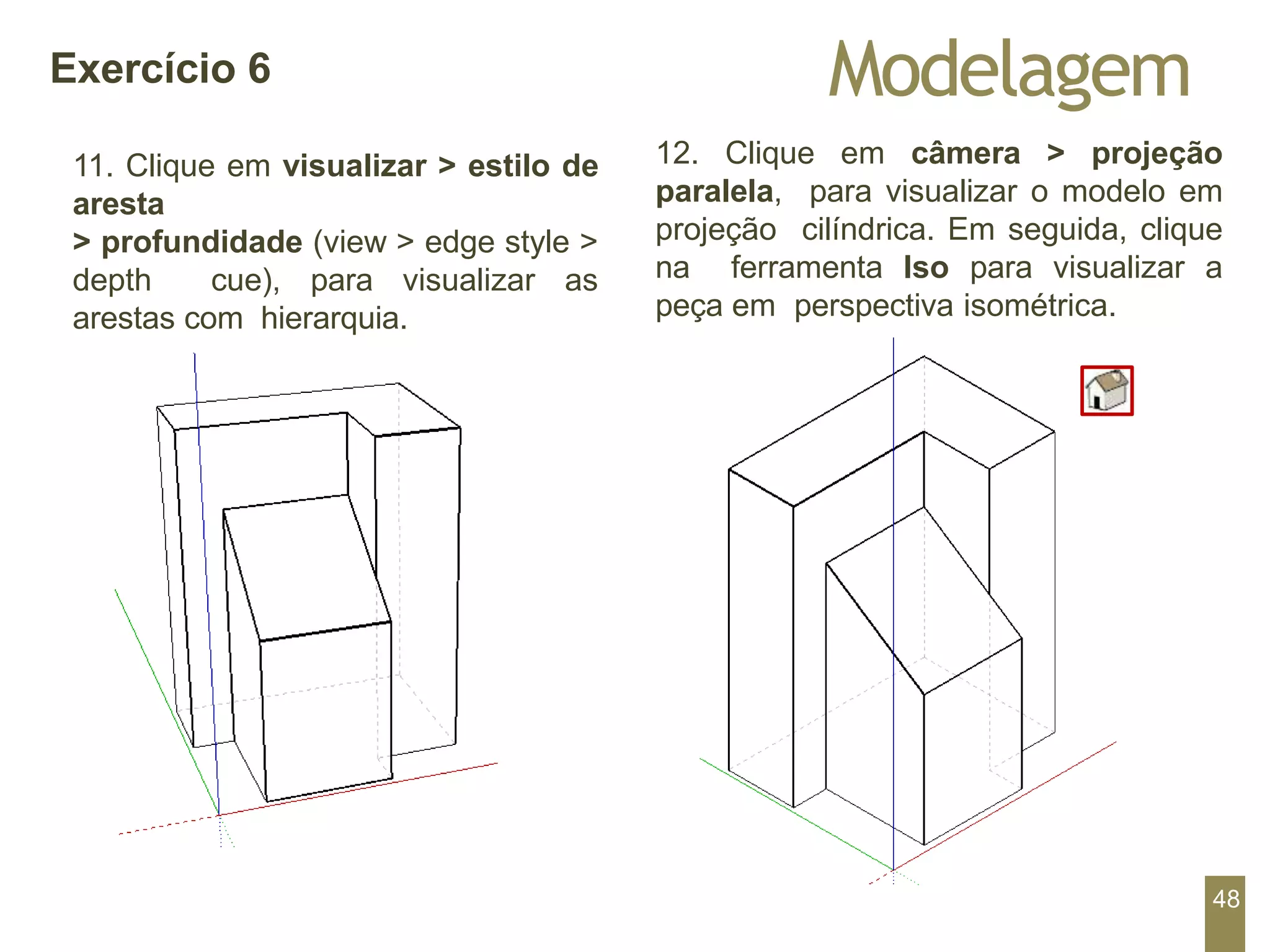12. Clique em câmera > projeção
paralela, para visualizar o modelo em
projeção cilíndrica. Em seguida, clique
na ferramenta Iso para visualizar a
peça em perspectiva isométrica.
Modelagem
Exercício 6
11. Clique em visualizar > estilo de
aresta
> profundidade (view > edge style >
depth cue), para visualizar as
arestas com hierarquia.
48
 