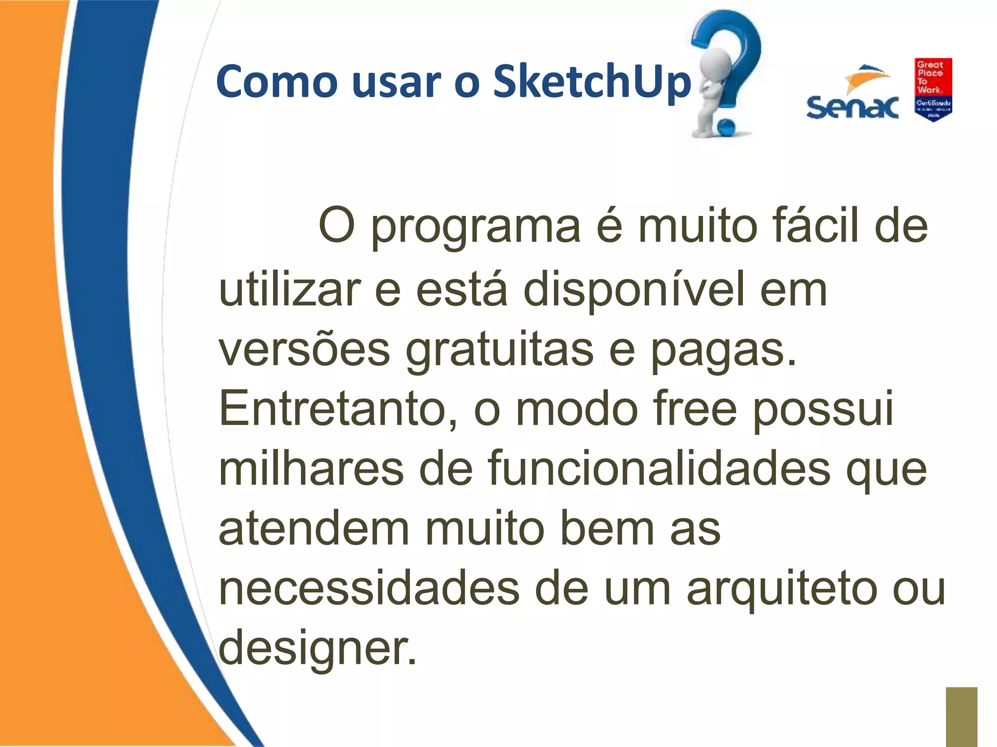Como usar o SketchUp
O programa é muito fácil de
utilizar e está disponível em
versões gratuitas e pagas.
Entretanto, o modo free possui
milhares de funcionalidades que
atendem muito bem as
necessidades de um arquiteto ou
designer.
 