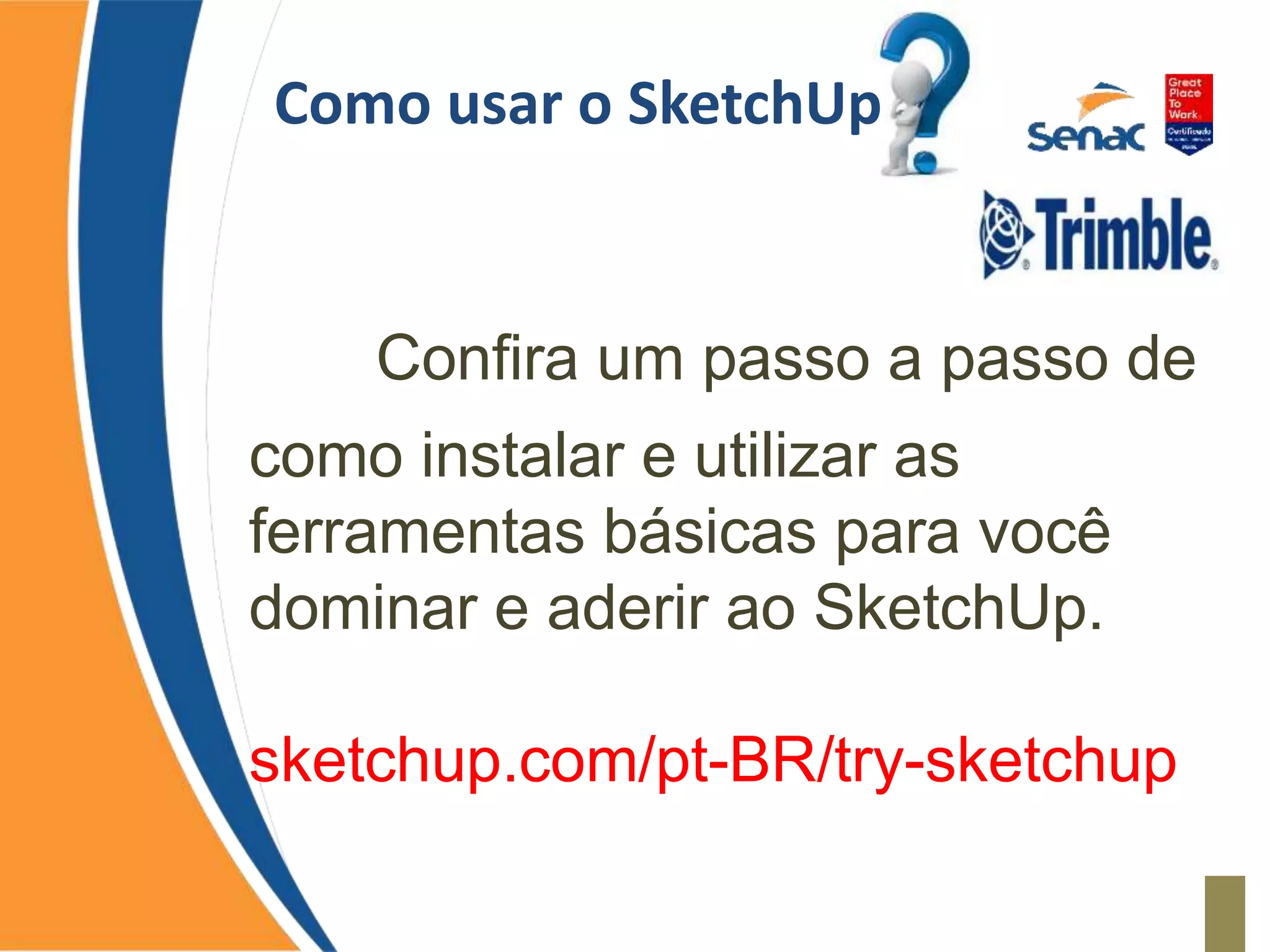 Como usar o SketchUp
Confira um passo a passo de
como instalar e utilizar as
ferramentas básicas para você
dominar e aderir ao SketchUp.
sketchup.com/pt-BR/try-sketchup
 