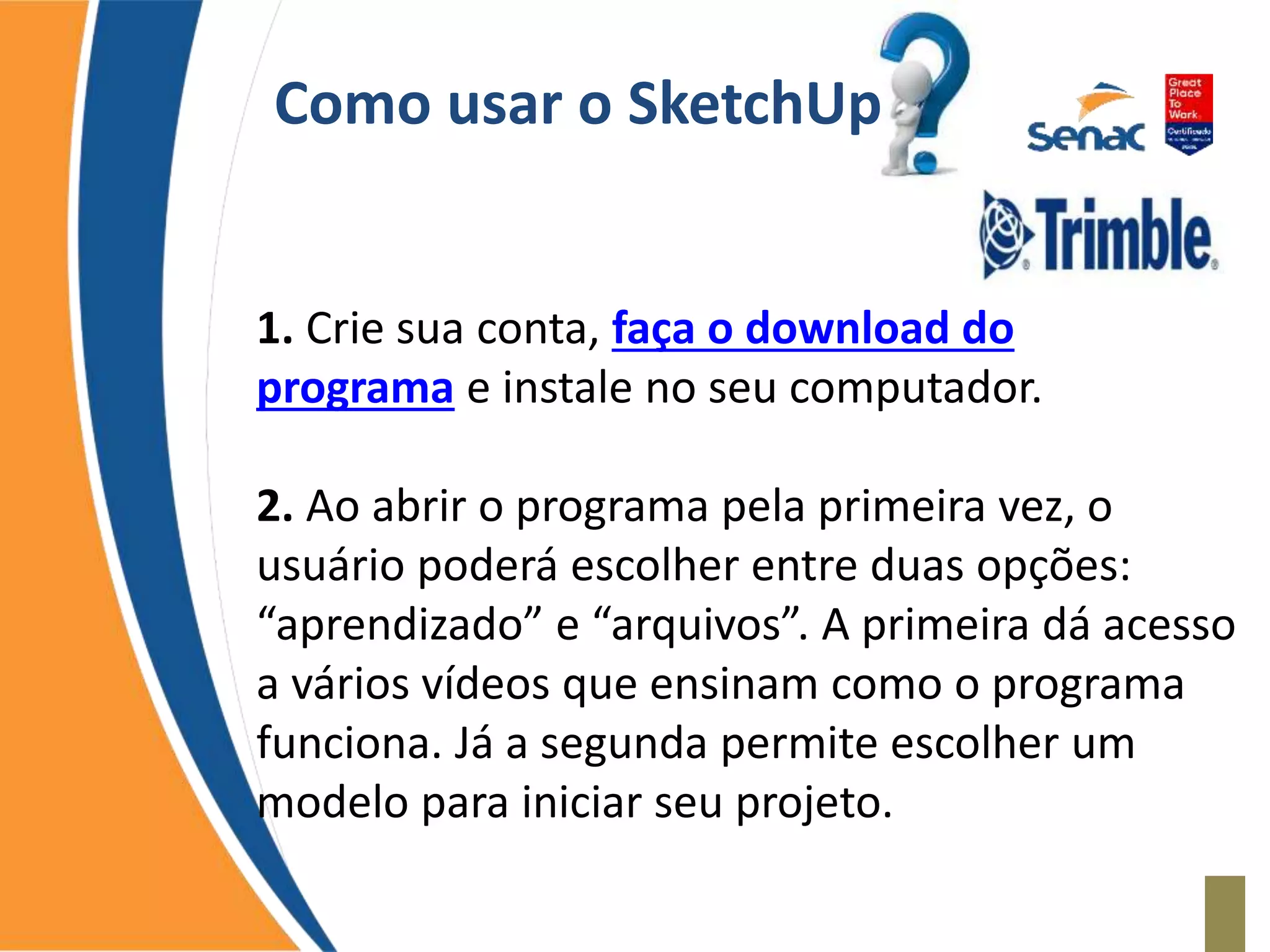 Como usar o SketchUp
1. Crie sua conta, faça o download do
programa e instale no seu computador.
2. Ao abrir o programa pela primeira vez, o
usuário poderá escolher entre duas opções:
“aprendizado” e “arquivos”. A primeira dá acesso
a vários vídeos que ensinam como o programa
funciona. Já a segunda permite escolher um
modelo para iniciar seu projeto.
 