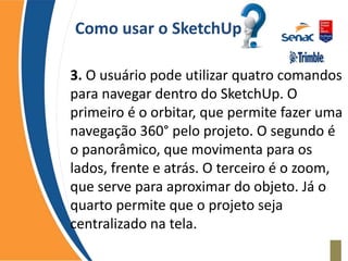 Como usar o SketchUp
3. O usuário pode utilizar quatro comandos
para navegar dentro do SketchUp. O
primeiro é o orbitar, que permite fazer uma
navegação 360° pelo projeto. O segundo é
o panorâmico, que movimenta para os
lados, frente e atrás. O terceiro é o zoom,
que serve para aproximar do objeto. Já o
quarto permite que o projeto seja
centralizado na tela.
 