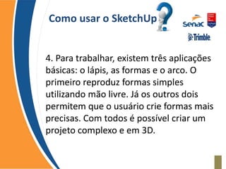 Como usar o SketchUp
4. Para trabalhar, existem três aplicações
básicas: o lápis, as formas e o arco. O
primeiro reproduz formas simples
utilizando mão livre. Já os outros dois
permitem que o usuário crie formas mais
precisas. Com todos é possível criar um
projeto complexo e em 3D.
 