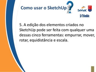 Como usar o SketchUp
5. A edição dos elementos criados no
SketchUp pode ser feita com qualquer uma
dessas cinco ferramentas: empurrar, mover,
rotar, equidistância e escala.
 