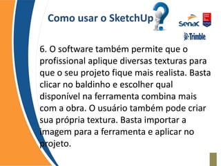 Como usar o SketchUp
6. O software também permite que o
profissional aplique diversas texturas para
que o seu projeto fique mais realista. Basta
clicar no baldinho e escolher qual
disponível na ferramenta combina mais
com a obra. O usuário também pode criar
sua própria textura. Basta importar a
imagem para a ferramenta e aplicar no
projeto.
 