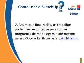 Como usar o SketchUp
7. Assim que finalizados, os trabalhos
podem ser exportados para outros
programas de modelagem e até mesmo
para o Google Earth ou para o Archtrends.
 