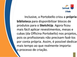 Inclusive, a Portobello criou a própria
biblioteca para disponibilizar blocos de
produtos para o SketchUp. Agora ficou
mais fácil aplicar revestimentos, mesas e
cubas (da Officina Portobello) nos projetos,
pois os profissionais não precisam fazê-los
por conta própria. Assim, é possível dedicar
mais tempo ao que realmente importa:
o processo de criação.
 