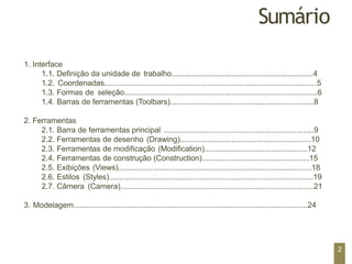 Sumário
1. Interface
1.1. Definição da unidade de trabalho..................................................................4
1.2. Coordenadas...................................................................................................5
1.3. Formas de seleção..........................................................................................6
1.4. Barras de ferramentas (Toolbars)...................................................................8
2. Ferramentas
2.1. Barra de ferramentas principal ......................................................................9
2.2. Ferramentas de desenho (Drawing).............................................................10
2.3. Ferramentas de modificação (Modification)................................................12
2.4. Ferramentas de construção (Construction)..................................................15
2.5. Exibições (Views)..........................................................................................18
2.6. Estilos (Styles)...............................................................................................19
2.7. Câmera (Camera)..........................................................................................21
3. Modelagem.............................................................................................................24
2
 