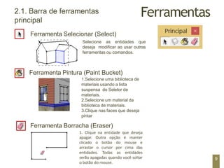 Ferramentas
2.1. Barra de ferramentas
principal
Ferramenta Selecionar (Select)
Selecione as entidades que
deseja modificar ao usar outras
ferramentas ou comandos.
Ferramenta Pintura (Paint Bucket)
1.Selecione uma biblioteca de
materiais usando a lista
suspensa do Seletor de
materiais.
2.Selecione um material da
biblioteca de materiais.
3.Clique nas faces que deseja
pintar
Ferramenta Borracha (Eraser)
9
 