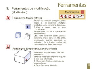Ferramentas
3. Ferramentas de modificação
(Modification)
Ferramenta Mover (Move)
1.Clique na entidade desejada. Outra
opção é pré-selecionar múltiplas
entidades com a ferramenta Selecionar.
2. Mova o cursor para a nova
localização.
3.Clique para concluir a operação de
deslocamento.
Obs.: Para copiar um objeto, utilize a
ferramenta mover com o botão CTRL
pressionado, quando aparecerá a
indicação de + (mais), próxima ao
cursor, conforme figura à esquerda.
Ferramenta Empurrar/puxar (Push/pull)
1.Mantenha o cursor sobre a face para
selecioná-la.
2.Mova o cursor para empurrar ou puxar
a face para a forma 3D.
3. Clique para finalizar a operação de
empurrar/puxar.
4. Esc = Cancelar a operação. 30
 