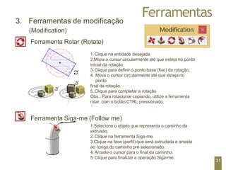 Ferramentas
3. Ferramentas de modificação
(Modification)
Ferramenta Rotar (Rotate)
1. Clique na entidade desejada.
2.Mova o cursor circularmente até que esteja no ponto
inicial da rotação.
3. Clique para definir o ponto base (fixo) da rotação.
4. Mova o cursor circularmente até que esteja no
ponto
final da rotação.
5. Clique para completar a rotação
Obs.: Para rotacionar copiando, utilize a ferramenta
rotar com o botão CTRL pressionado.
Ferramenta Siga-me (Follow me)
1.Selecione o objeto que representa o caminho da
extrusão.
2. Clique na ferramenta Siga-me.
3.Clique na face (perfil) que será extrudada e arraste
ao longo do caminho pré selecionado.
4. Arraste o cursor para o final do caminho.
5. Clique para finalizar a operação Siga-me.
31
 